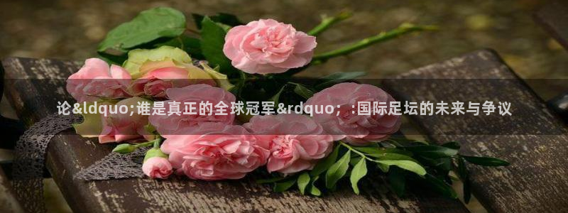世界杯对阵表：论&ldquo;谁是真正的全球冠军&rdquo；:国际足坛的未来与争议